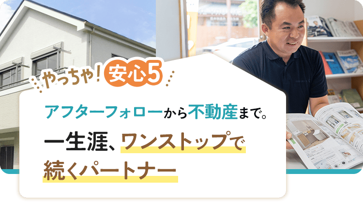 やっちゃ!安心5 アフターフォローから不動産まで。一生涯、ワンストップで続くパートナー